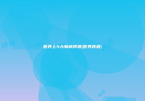 世界上5大畅销啤酒(世界啤酒)