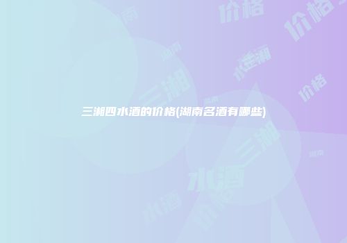 三湘四水酒的价格(湖南名酒有哪些)