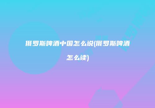 俄罗斯啤酒中国怎么说(俄罗斯啤酒怎么读)