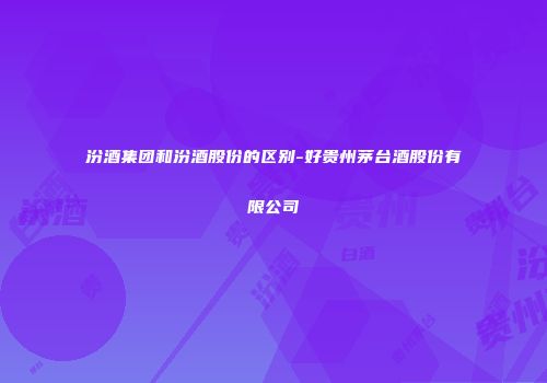 汾酒集团和汾酒股份的区别-好贵州茅台酒股份有限公司