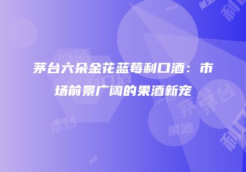 茅台六朵金花蓝莓利口酒：市场前景广阔的果酒新宠