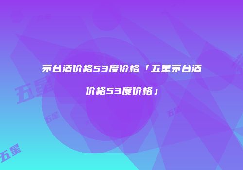 茅台酒价格53度价格「五星茅台酒价格53度价格」