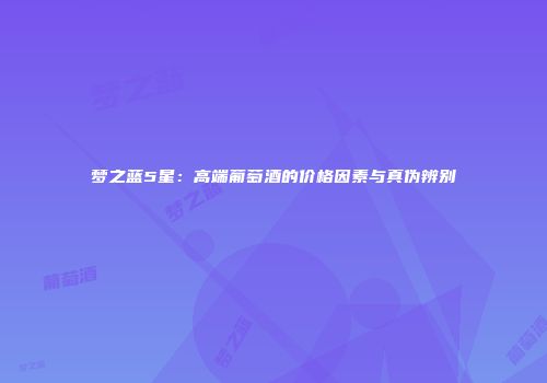 梦之蓝5星：高端葡萄酒的价格因素与真伪辨别