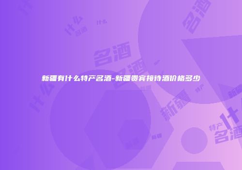 新疆有什么特产名酒-新疆贵宾接待酒价格多少
