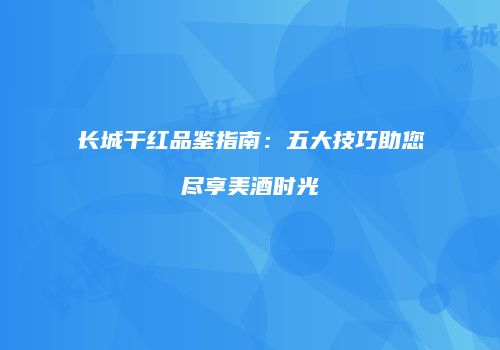长城干红品鉴指南：五大技巧助您尽享美酒时光