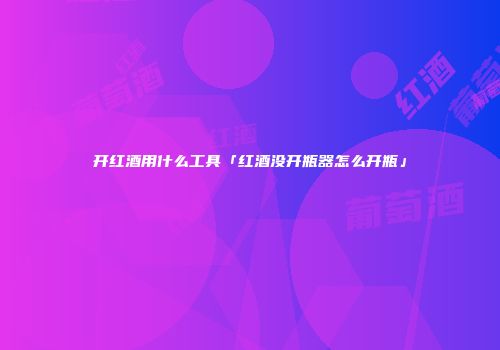 开红酒用什么工具「红酒没开瓶器怎么开瓶」