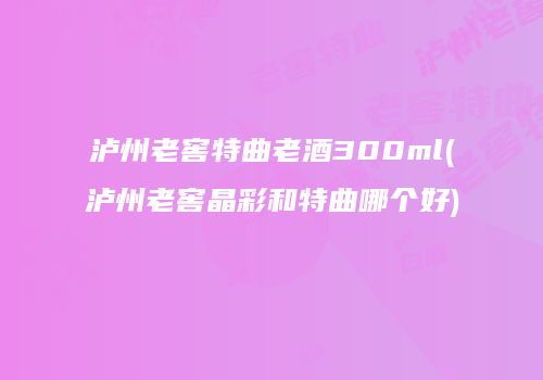 泸州老窖特曲老酒300ml(泸州老窖晶彩和特曲哪个好)
