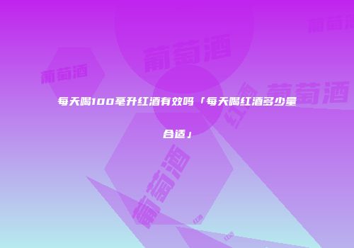 每天喝100毫升红酒有效吗「每天喝红酒多少量合适」