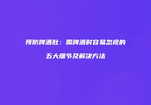 预防啤酒肚：喝啤酒时容易忽视的五大细节及解决方法