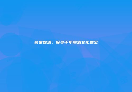 客家娘酒：探寻千年酿酒文化瑰宝