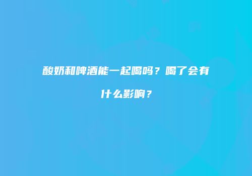 酸奶和啤酒能一起喝吗？喝了会有什么影响？