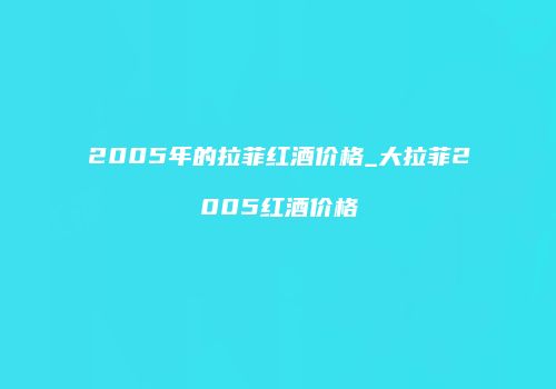 2005年的拉菲红酒价格_大拉菲2005红酒价格