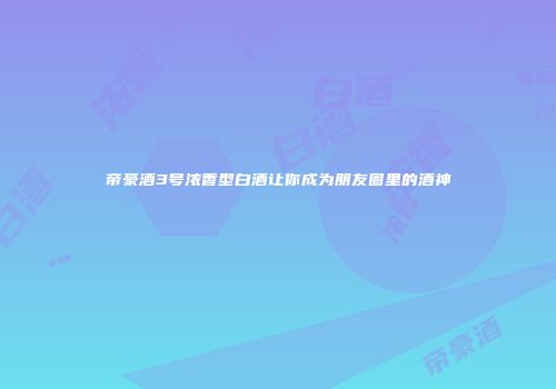 帝豪酒3号浓香型白酒让你成为朋友圈里的酒神