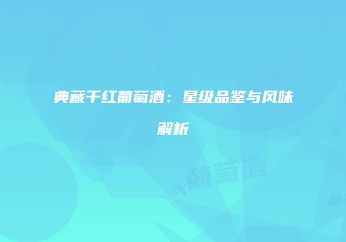 典藏干红葡萄酒：星级品鉴与风味解析