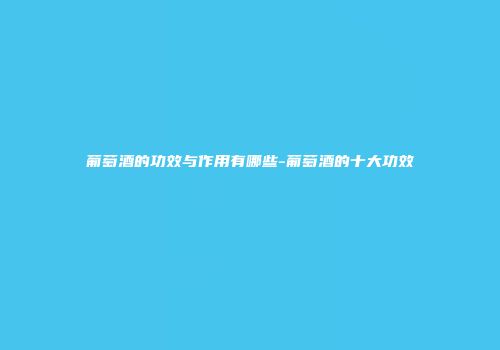 葡萄酒的功效与作用有哪些-葡萄酒的十大功效