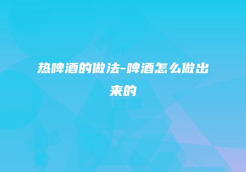 热啤酒的做法-啤酒怎么做出来的