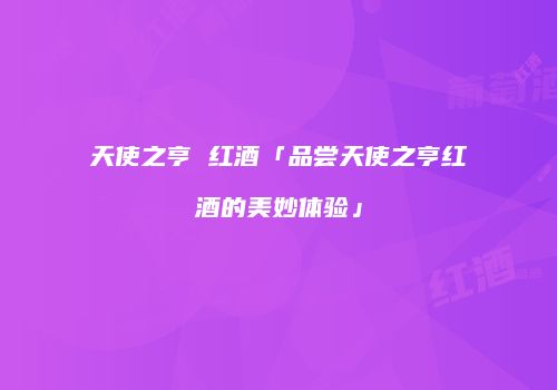 天使之亨 红酒「品尝天使之亨红酒的美妙体验」