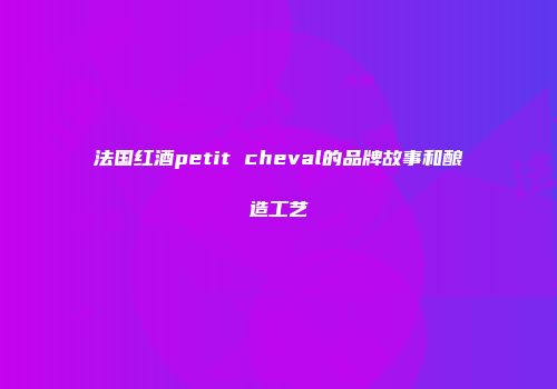 法国红酒petit cheval的品牌故事和酿造工艺