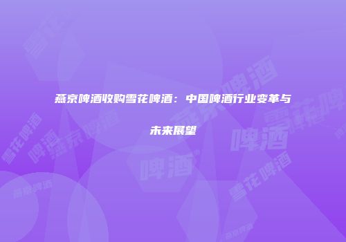 燕京啤酒收购雪花啤酒：中国啤酒行业变革与未来展望