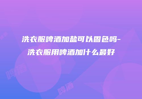 洗衣服啤酒加盐可以固色吗-洗衣服用啤酒加什么最好