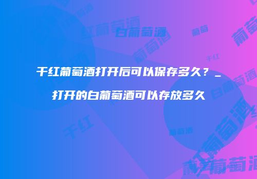 干红葡萄酒打开后可以保存多久？_打开的白葡萄酒可以存放多久