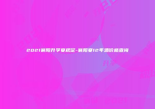2021襄阳升学宴规定-襄阳宴12年酒价格查询