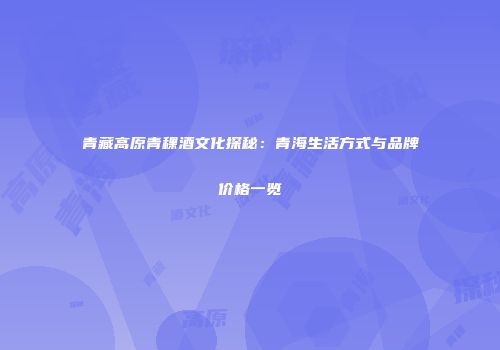 青藏高原青稞酒文化探秘：青海生活方式与品牌价格一览