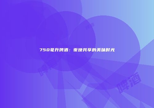 750毫升啤酒：夜晚共享的美味时光