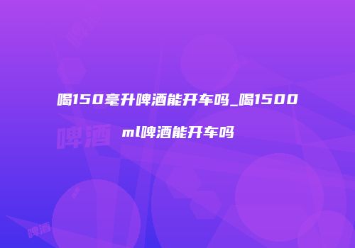 喝150毫升啤酒能开车吗_喝1500ml啤酒能开车吗