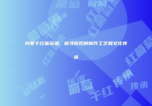 内蒙干红葡萄酒，探寻背后的制作工艺和文化传承