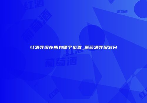红酒等级在瓶身哪个位置_葡萄酒等级划分