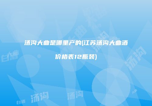 汤沟大曲是哪里产的(江苏汤沟大曲酒价格表12瓶装)