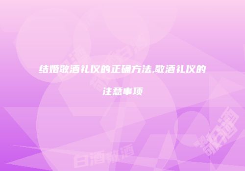 结婚敬酒礼仪的正确方法,敬酒礼仪的注意事项