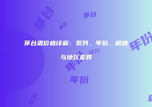 茅台酒价格详解：系列、年份、规格与地区差异