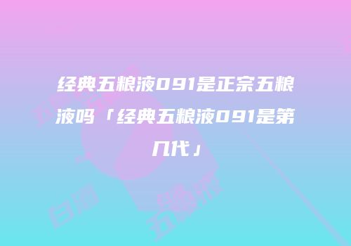 经典五粮液091是正宗五粮液吗「经典五粮液091是第几代」