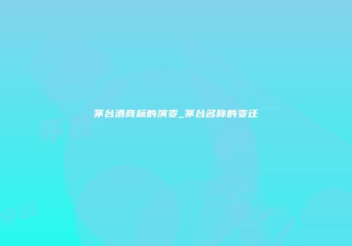 茅台酒商标的演变_茅台名称的变迁