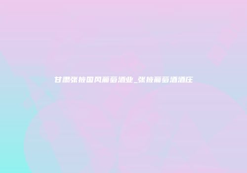 甘肃张掖国风葡萄酒业_张掖葡萄酒酒庄