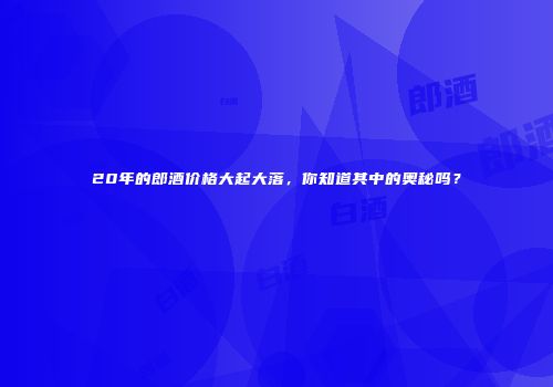 20年的郎酒价格大起大落，你知道其中的奥秘吗？