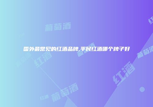 国外最常见的红酒品牌,平民红酒哪个牌子好