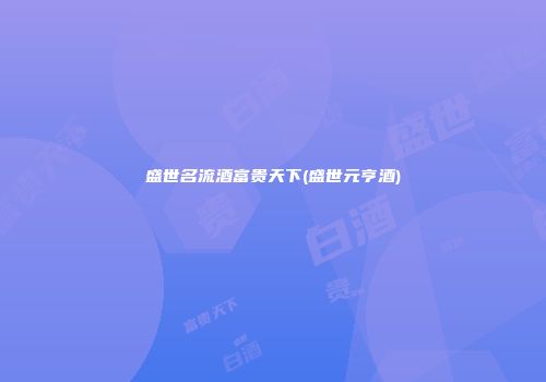 盛世名流酒富贵天下(盛世元亨酒)