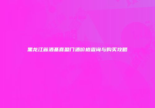 黑龙江省酒基喜盈门酒价格查询与购买攻略