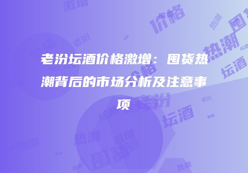老汾坛酒价格激增：囤货热潮背后的市场分析及注意事项