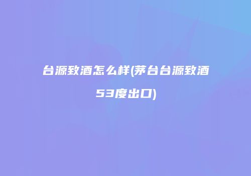 台源致酒怎么样(茅台台源致酒53度出口)