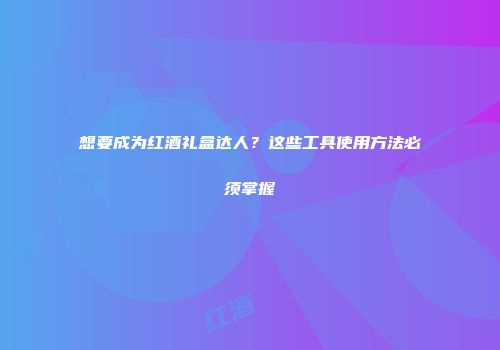 想要成为红酒礼盒达人？这些工具使用方法必须掌握