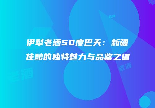 伊犁老酒50度巴天：新疆佳酿的独特魅力与品鉴之道