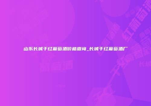 山东长城干红葡萄酒价格查询_长城干红葡萄酒厂