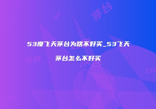 53度飞天茅台为啥不好买_53飞天茅台怎么不好买