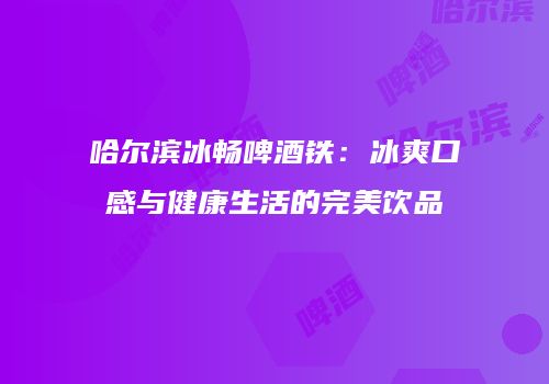 哈尔滨冰畅啤酒铁：冰爽口感与健康生活的完美饮品
