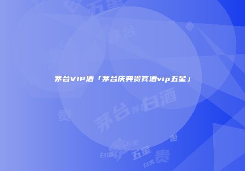 茅台VIP酒「茅台庆典贵宾酒vip五星」