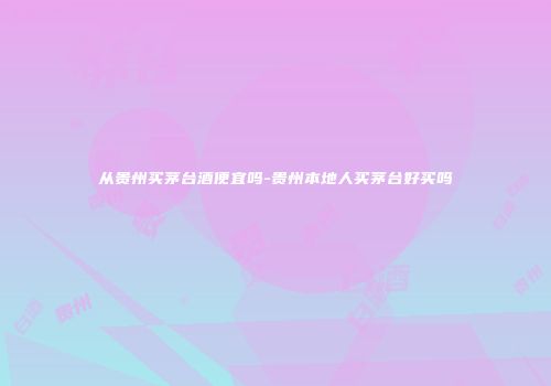 从贵州买茅台酒便宜吗-贵州本地人买茅台好买吗